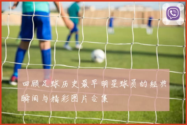 回顾足球历史最早明星球员的经典瞬间与精彩图片合集