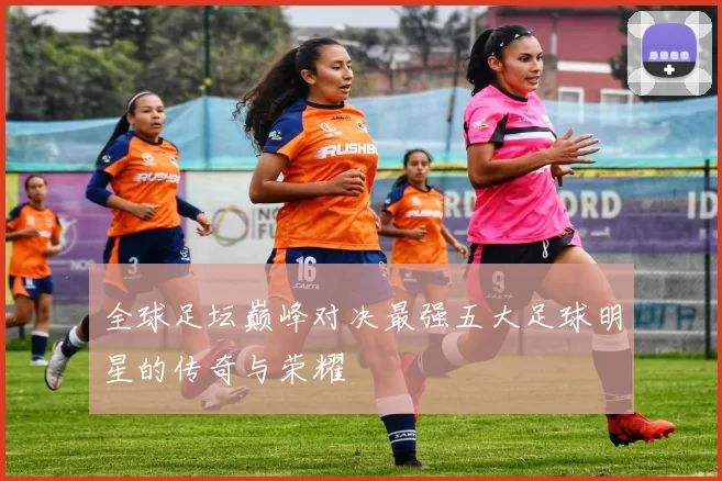全球足坛巅峰对决最强五大足球明星的传奇与荣耀