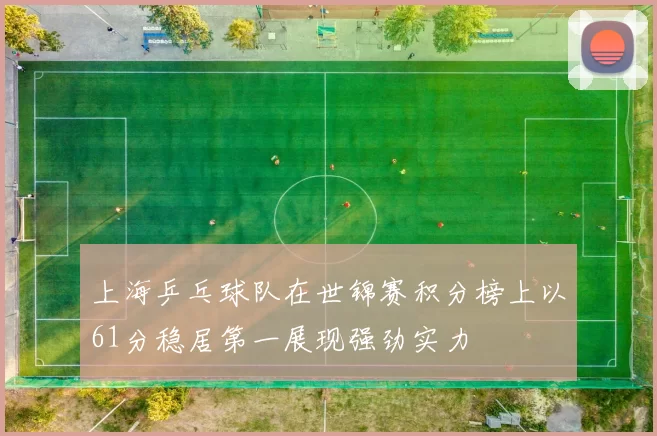 上海乒乓球队在世锦赛积分榜上以61分稳居第一展现强劲实力