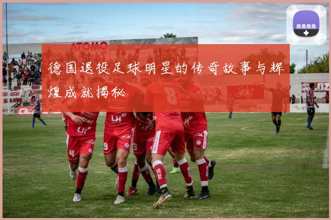 德国退役足球明星的传奇故事与辉煌成就揭秘