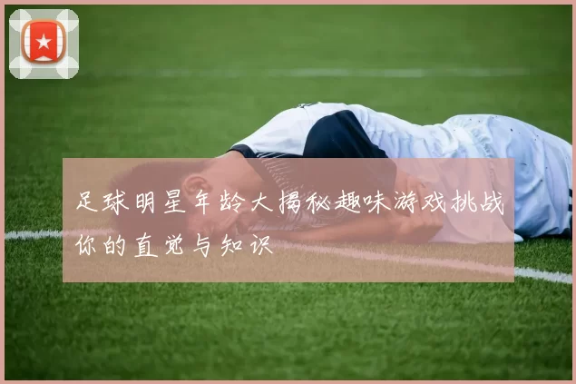 足球明星年龄大揭秘趣味游戏挑战你的直觉与知识