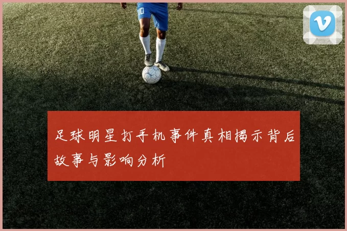 足球明星打手机事件真相揭示背后故事与影响分析
