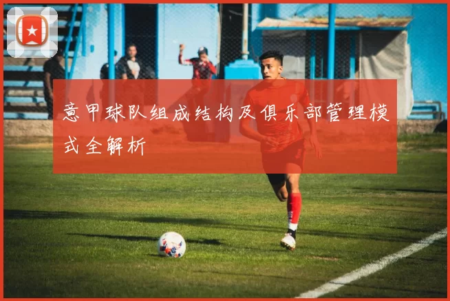 意甲球队组成结构及俱乐部管理模式全解析