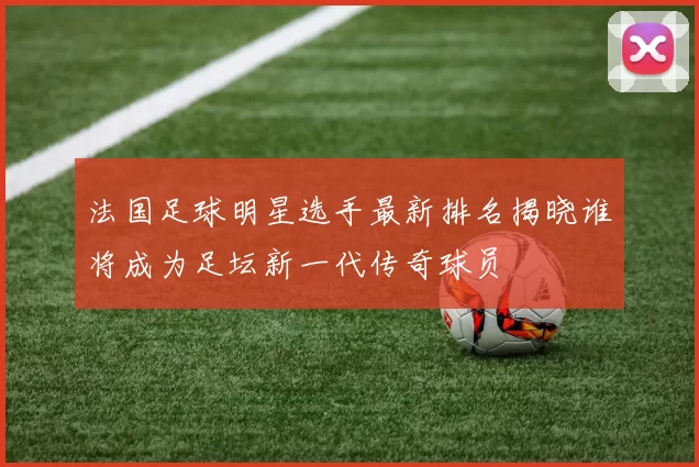 法国足球明星选手最新排名揭晓谁将成为足坛新一代传奇球员