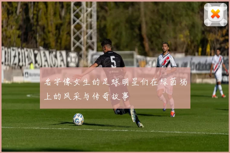 名字像女生的足球明星们在绿茵场上的风采与传奇故事