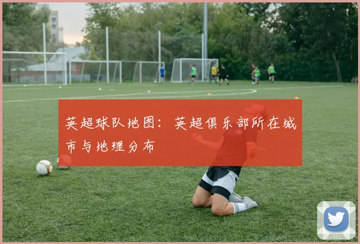英超球队地图：英超俱乐部所在城市与地理分布