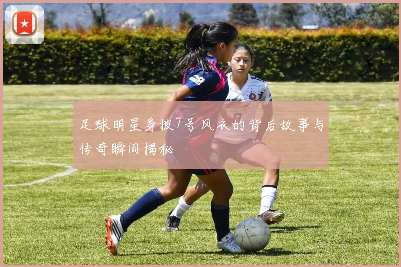 足球明星身披7号风衣的背后故事与传奇瞬间揭秘