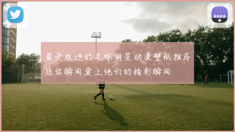 最受欢迎的足球明星动漫壁纸推荐让你瞬间爱上他们的精彩瞬间
