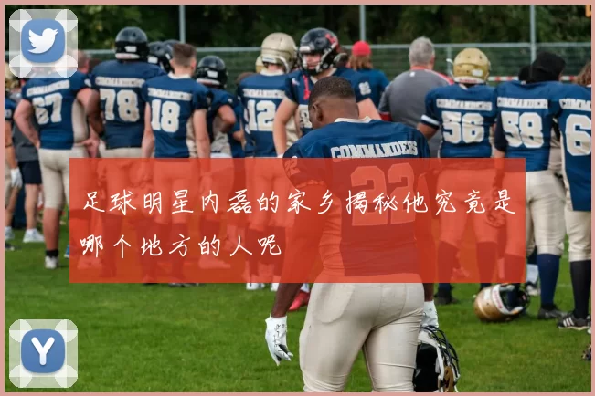 足球明星内磊的家乡揭秘他究竟是哪个地方的人呢
