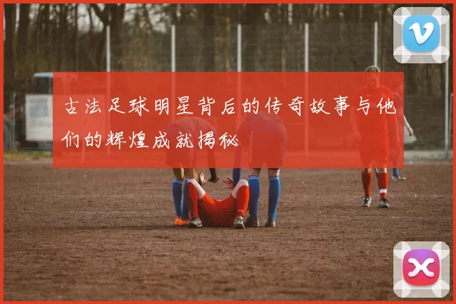 古法足球明星背后的传奇故事与他们的辉煌成就揭秘