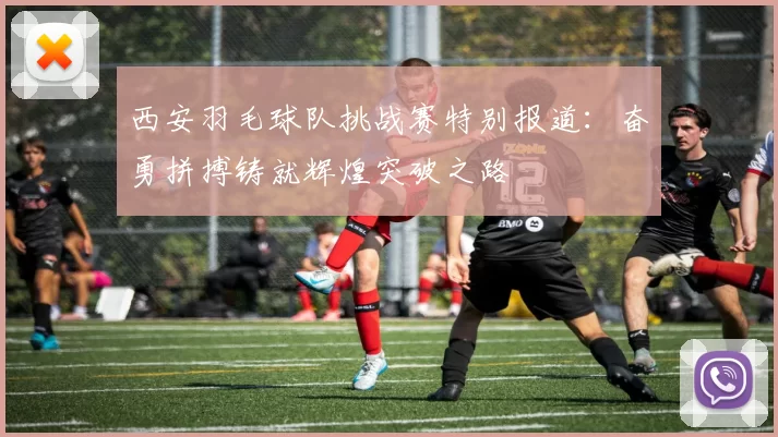西安羽毛球队挑战赛特别报道：奋勇拼搏铸就辉煌突破之路
