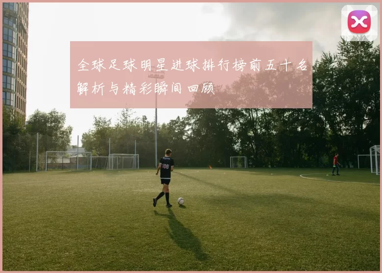 全球足球明星进球排行榜前五十名解析与精彩瞬间回顾