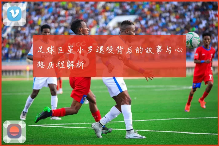 足球巨星小罗退役背后的故事与心路历程解析