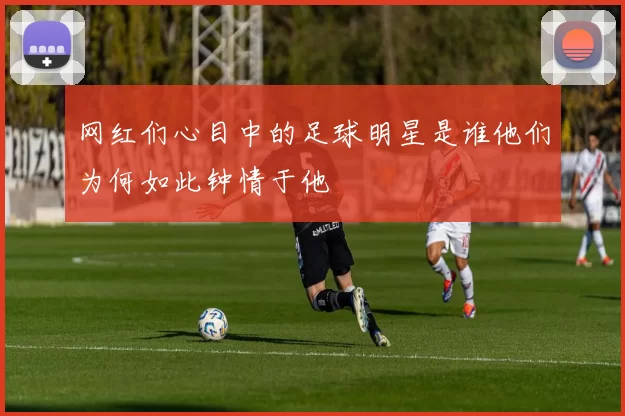 网红们心目中的足球明星是谁他们为何如此钟情于他