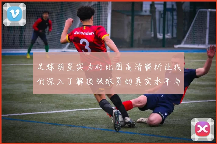 足球明星实力对比图高清解析让我们深入了解顶级球员的真实水平与表现