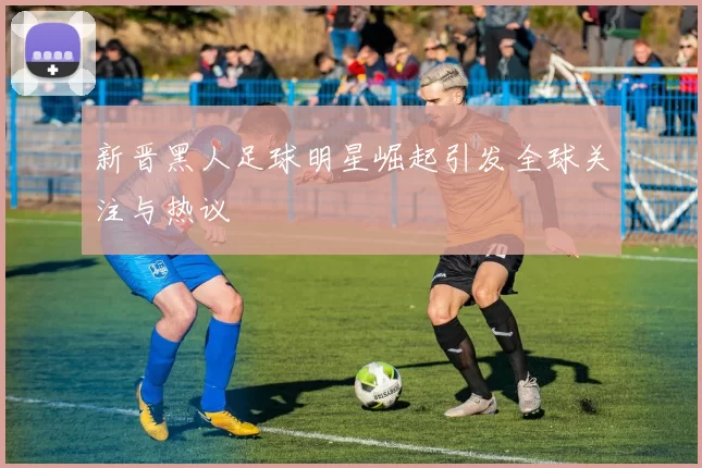 新晋黑人足球明星崛起引发全球关注与热议