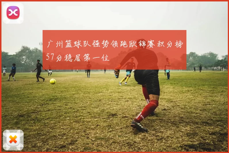 广州篮球队强势领跑欧锦赛积分榜57分稳居第一位
