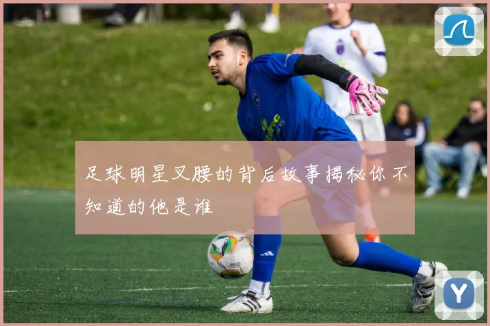 足球明星叉腰的背后故事揭秘你不知道的他是谁