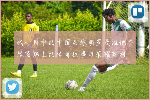 我心目中的中国足球明星是谁他在绿茵场上的传奇故事与荣耀时刻