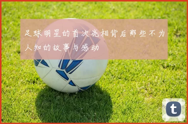 足球明星的首次亮相背后那些不为人知的故事与感动