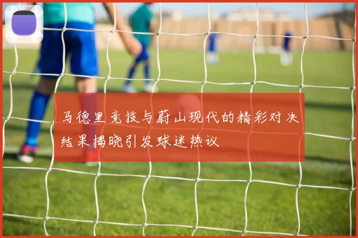 马德里竞技与蔚山现代的精彩对决结果揭晓引发球迷热议
