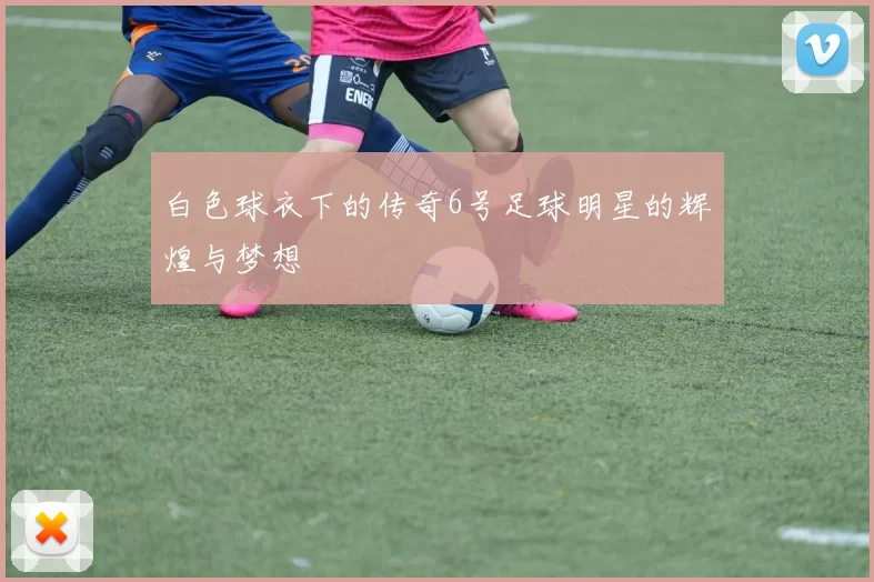 白色球衣下的传奇6号足球明星的辉煌与梦想