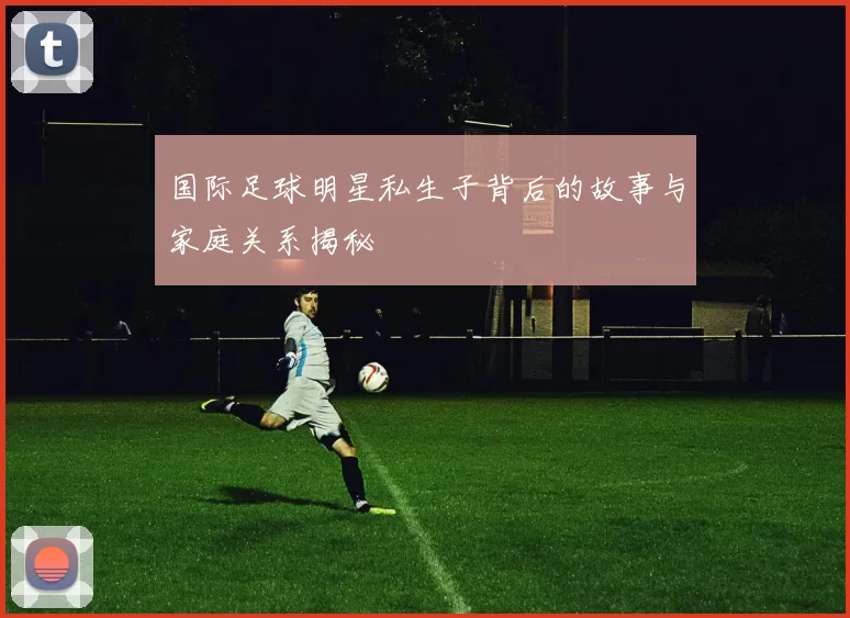 国际足球明星私生子背后的故事与家庭关系揭秘