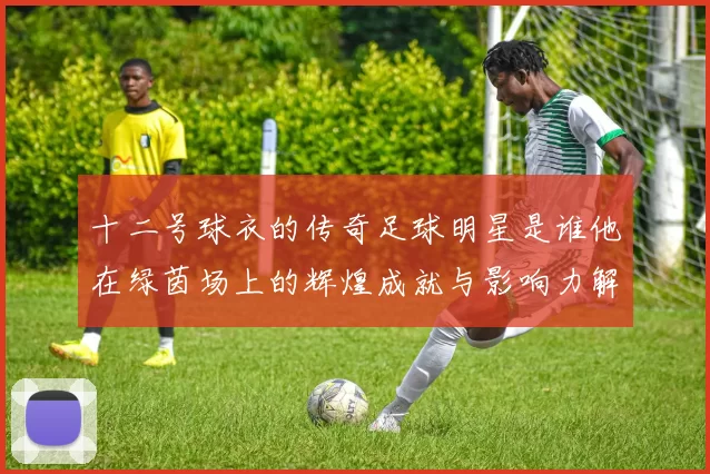 十二号球衣的传奇足球明星是谁他在绿茵场上的辉煌成就与影响力解析