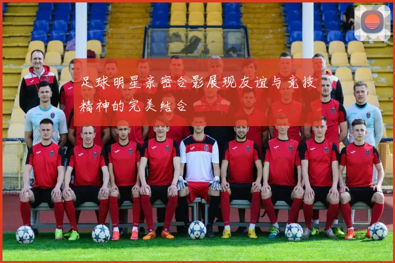 足球明星亲密合影展现友谊与竞技精神的完美结合