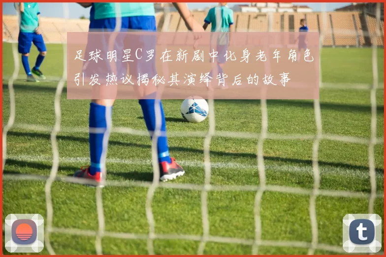 足球明星C罗在新剧中化身老年角色引发热议揭秘其演绎背后的故事