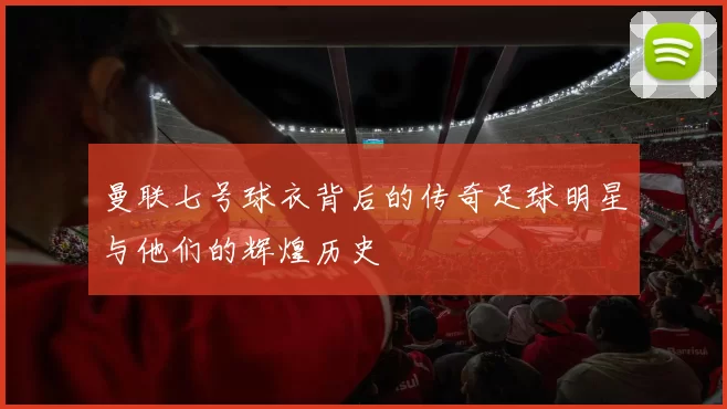 曼联七号球衣背后的传奇足球明星与他们的辉煌历史