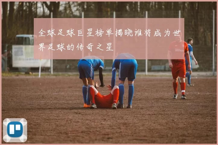 全球足球巨星榜单揭晓谁将成为世界足球的传奇之星