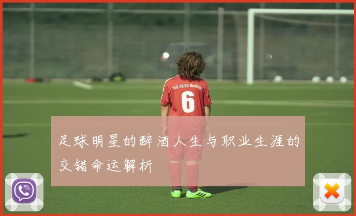 足球明星的醉酒人生与职业生涯的交错命运解析