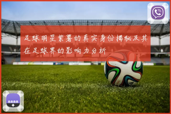 足球明星紫薯的真实身份揭秘及其在足球界的影响力分析