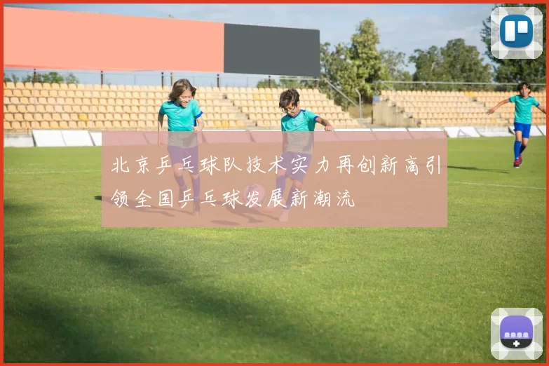 北京乒乓球队技术实力再创新高引领全国乒乓球发展新潮流