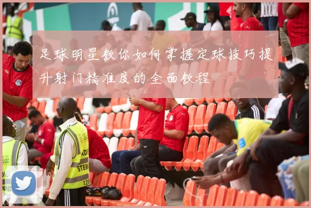 足球明星教你如何掌握定球技巧提升射门精准度的全面教程