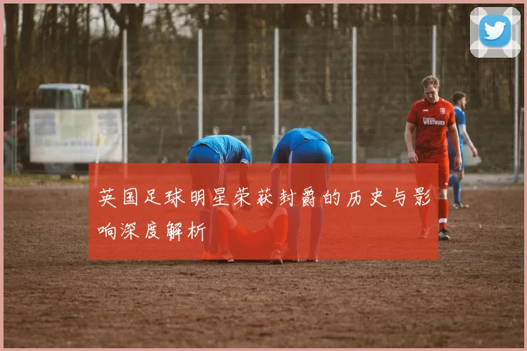 英国足球明星荣获封爵的历史与影响深度解析