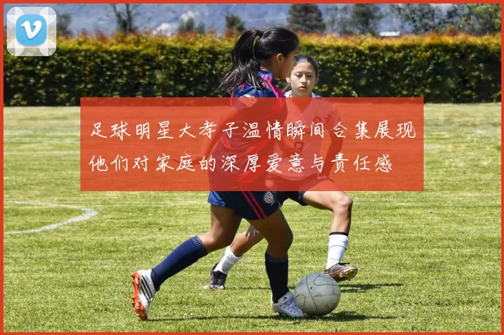 足球明星大孝子温情瞬间合集展现他们对家庭的深厚爱意与责任感