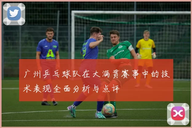 广州乒乓球队在大满贯赛事中的技术表现全面分析与点评