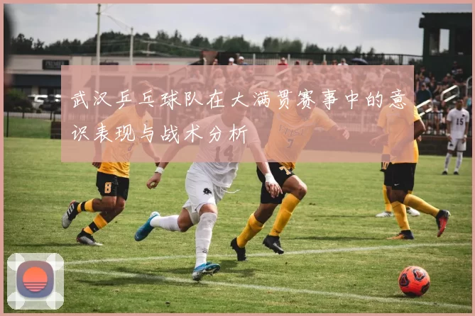 武汉乒乓球队在大满贯赛事中的意识表现与战术分析