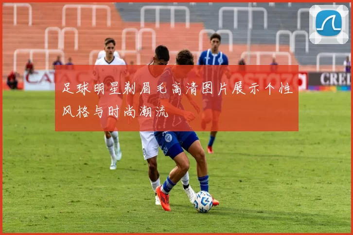 足球明星剃眉毛高清图片展示个性风格与时尚潮流