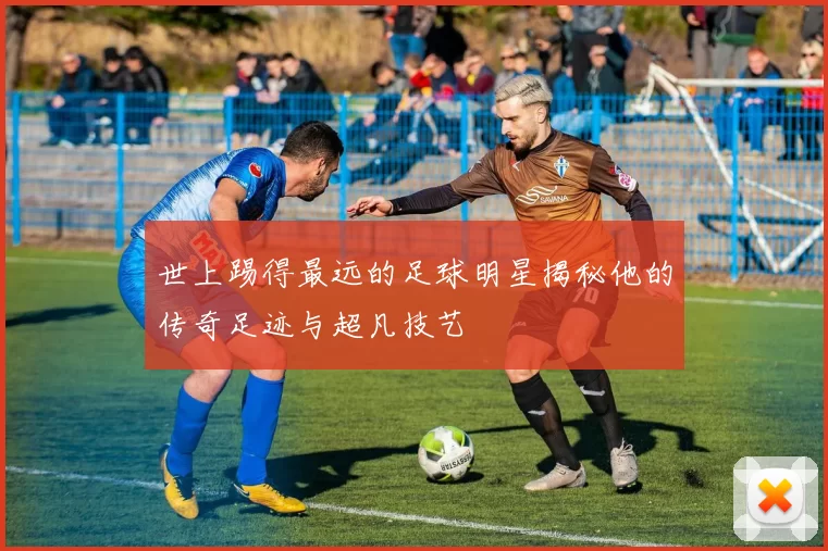 世上踢得最远的足球明星揭秘他的传奇足迹与超凡技艺