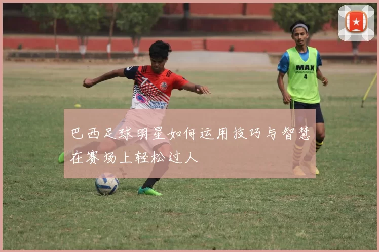 巴西足球明星如何运用技巧与智慧在赛场上轻松过人