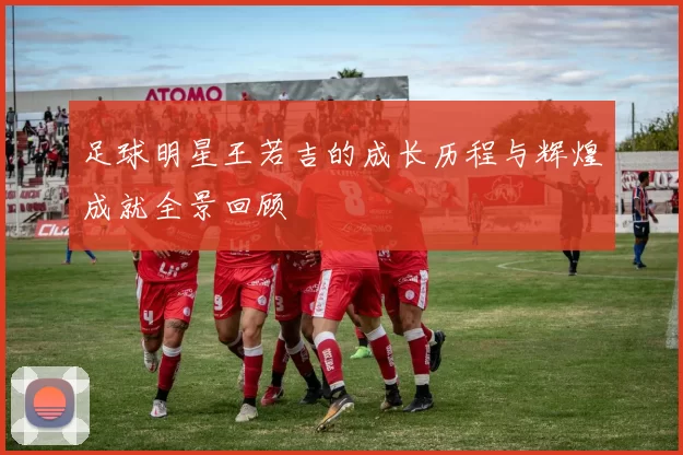 足球明星王若吉的成长历程与辉煌成就全景回顾