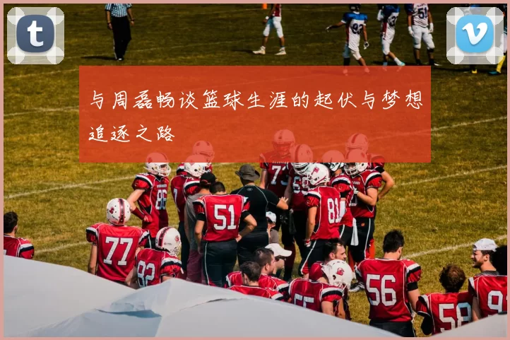 与周磊畅谈篮球生涯的起伏与梦想追逐之路