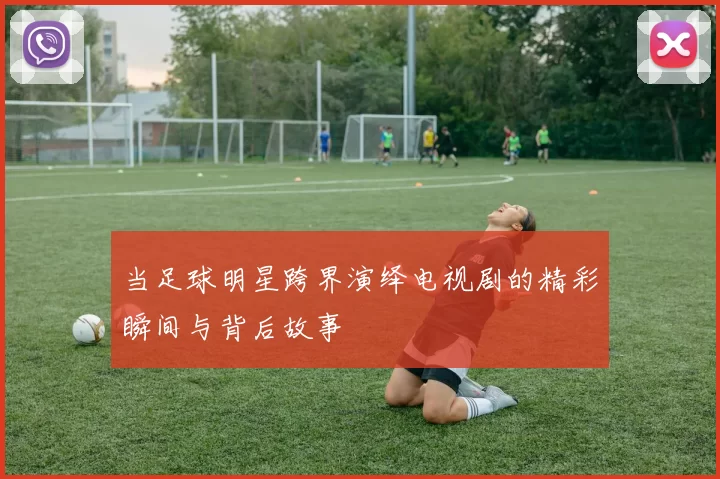 当足球明星跨界演绎电视剧的精彩瞬间与背后故事