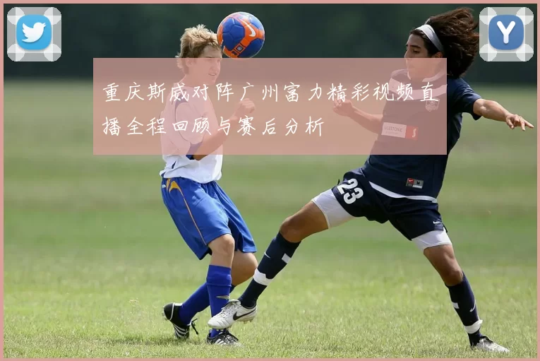 重庆斯威对阵广州富力精彩视频直播全程回顾与赛后分析