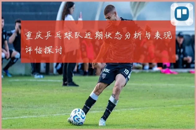 重庆乒乓球队近期状态分析与表现评估探讨