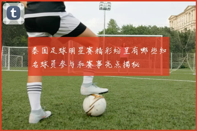 泰国足球明星赛精彩纷呈有哪些知名球员参与和赛事亮点揭秘