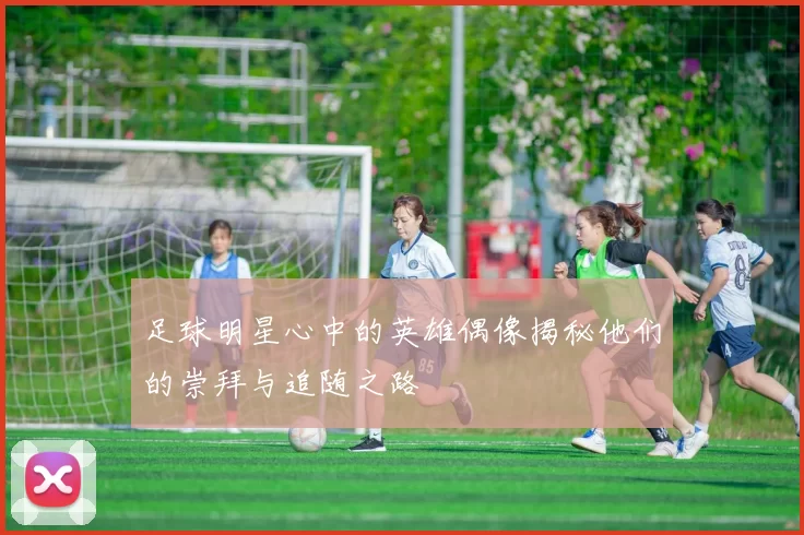 足球明星心中的英雄偶像揭秘他们的崇拜与追随之路